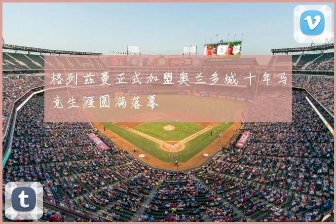 格列兹曼正式加盟奥兰多城 十年马竞生涯圆满落幕