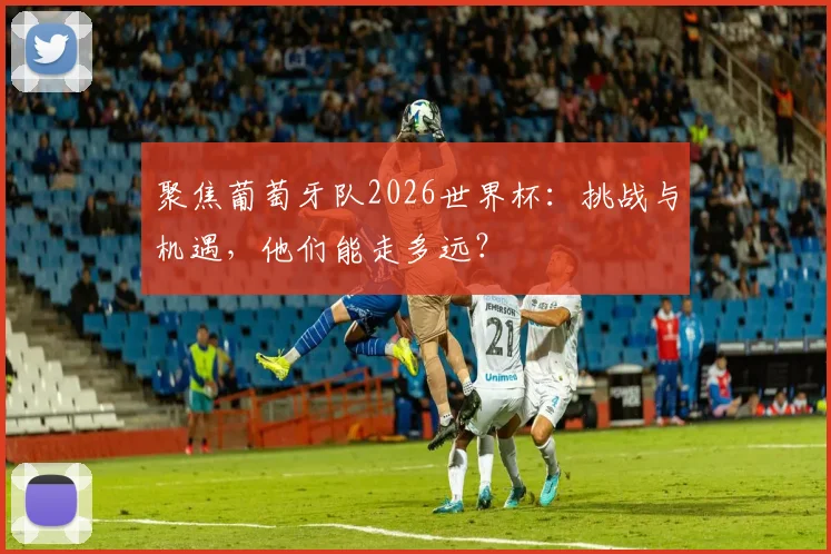聚焦葡萄牙队2026世界杯：挑战与机遇，他们能走多远？