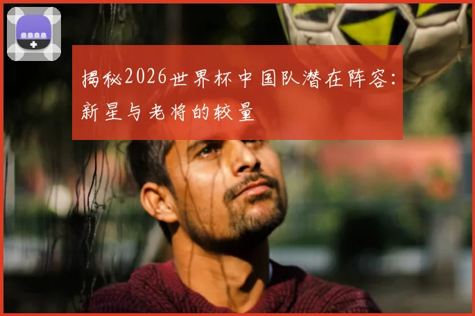 揭秘2026世界杯中国队潜在阵容：新星与老将的较量