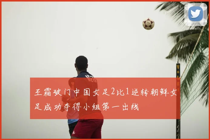 王霜破门中国女足2比1逆转朝鲜女足成功夺得小组第一出线